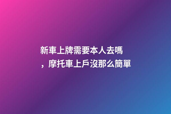 新車上牌需要本人去嗎，摩托車上戶沒那么簡單-第1張-觀點-玄機派